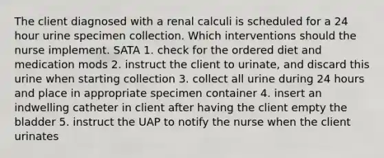 The client diagnosed with a renal calculi is scheduled for a 24 hour urine specimen collection. Which interventions should the nurse implement. SATA 1. check for the ordered diet and medication mods 2. instruct the client to urinate, and discard this urine when starting collection 3. collect all urine during 24 hours and place in appropriate specimen container 4. insert an indwelling catheter in client after having the client empty the bladder 5. instruct the UAP to notify the nurse when the client urinates