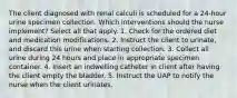 The client diagnosed with renal calculi is scheduled for a 24-hour urine specimen collection. Which interventions should the nurse implement? Select all that apply. 1. Check for the ordered diet and medication modifications. 2. Instruct the client to urinate, and discard this urine when starting collection. 3. Collect all urine during 24 hours and place in appropriate specimen container. 4. Insert an indwelling catheter in client after having the client empty the bladder. 5. Instruct the UAP to notify the nurse when the client urinates.