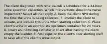 The client diagnosed with renal calculi is scheduled for a 24-hour urine specimen collection. Which interventions should the nurse implement? Select all that apply. A. Keep the client NPO during the time the urine is being collected. B. Instruct the client to urinate, and include this urine when starting collection. C. Place client's urine in an appropriate specimen container for 24 hours. D. Insert an indwelling catheter in client after having the client empty the bladder. E. Post signs on the client's door alerting staff to save all of the client's urine output.