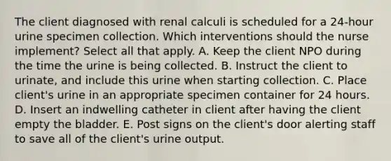 The client diagnosed with renal calculi is scheduled for a 24-hour urine specimen collection. Which interventions should the nurse implement? Select all that apply. A. Keep the client NPO during the time the urine is being collected. B. Instruct the client to urinate, and include this urine when starting collection. C. Place client's urine in an appropriate specimen container for 24 hours. D. Insert an indwelling catheter in client after having the client empty the bladder. E. Post signs on the client's door alerting staff to save all of the client's urine output.