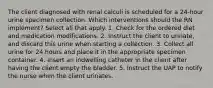 The client diagnosed with renal calculi is scheduled for a 24-hour urine specimen collection. Which interventions should the RN implement? Select all that apply. 1. Check for the ordered diet and medication modifications. 2. Instruct the client to urinate, and discard this urine when starting a collection. 3. Collect all urine for 24 hours and place it in the appropriate specimen container. 4. Insert an indwelling catheter in the client after having the client empty the bladder. 5. Instruct the UAP to notify the nurse when the client urinates.