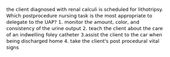 the client diagnosed with renal calculi is scheduled for lithotripsy. Which postprocedure nursing task is the most appropriate to delegate to the UAP? 1. monitor the amount, color, and consistency of the urine output 2. teach the client about the care of an indwelling foley catheter 3.assist the client to the car when being discharged home 4. take the client's post procedural vital signs