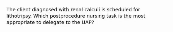 The client diagnosed with renal calculi is scheduled for lithotripsy. Which postprocedure nursing task is the most appropriate to delegate to the UAP?