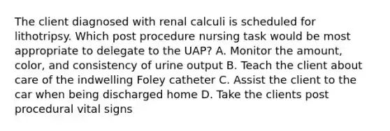 The client diagnosed with renal calculi is scheduled for lithotripsy. Which post procedure nursing task would be most appropriate to delegate to the UAP? A. Monitor the amount, color, and consistency of urine output B. Teach the client about care of the indwelling Foley catheter C. Assist the client to the car when being discharged home D. Take the clients post procedural vital signs