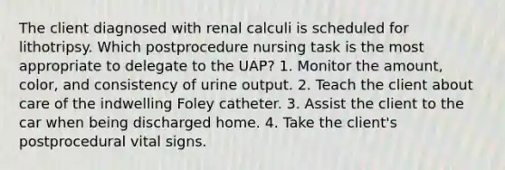 The client diagnosed with renal calculi is scheduled for lithotripsy. Which postprocedure nursing task is the most appropriate to delegate to the UAP? 1. Monitor the amount, color, and consistency of urine output. 2. Teach the client about care of the indwelling Foley catheter. 3. Assist the client to the car when being discharged home. 4. Take the client's postprocedural vital signs.