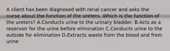 A client has been diagnosed with renal cancer and asks the nurse about the function of the ureters. Which is the function of the ureters? A.Conducts urine to the urinary bladder. B.Acts as a reservoir for the urine before elimination C.Conducts urine to the outside for elimination D.Extracts waste from the blood and from urine