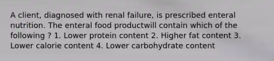 A client, diagnosed with renal failure, is prescribed enteral nutrition. The enteral food productwill contain which of the following ? 1. Lower protein content 2. Higher fat content 3. Lower calorie content 4. Lower carbohydrate content