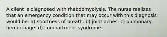 A client is diagnosed with rhabdomyolysis. The nurse realizes that an emergency condition that may occur with this diagnosis would be: a) shortness of breath. b) joint aches. c) pulmonary hemorrhage. d) compartment syndrome.