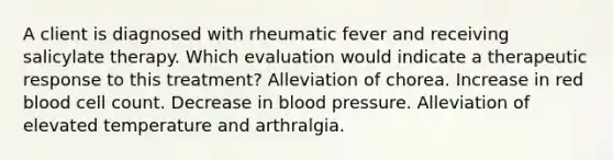 A client is diagnosed with rheumatic fever and receiving salicylate therapy. Which evaluation would indicate a therapeutic response to this treatment? Alleviation of chorea. Increase in red blood cell count. Decrease in blood pressure. Alleviation of elevated temperature and arthralgia.