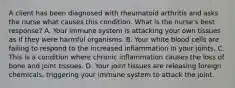 A client has been diagnosed with rheumatoid arthritis and asks the nurse what causes this condition. What is the nurse's best response? A. Your immune system is attacking your own tissues as if they were harmful organisms. B. Your white blood cells are failing to respond to the increased inflammation in your joints. C. This is a condition where chronic inflammation causes the loss of bone and joint tissues. D. Your joint tissues are releasing foreign chemicals, triggering your immune system to attack the joint.