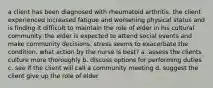 a client has been diagnosed with rheumatoid arthritis. the client experienced increased fatigue and worsening physical status and is finding it difficult to maintain the role of elder in his cultural community. the elder is expected to attend social events and make community decisions. stress seems to exacerbate the condition. what action by the nurse is best? a. assess the clients culture more thoroughly b. discuss options for performing duties c. see if the client will call a community meeting d. suggest the client give up the role of elder