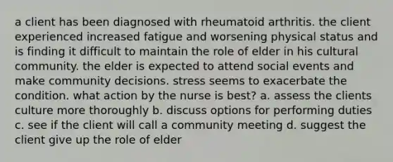 a client has been diagnosed with rheumatoid arthritis. the client experienced increased fatigue and worsening physical status and is finding it difficult to maintain the role of elder in his cultural community. the elder is expected to attend social events and make community decisions. stress seems to exacerbate the condition. what action by the nurse is best? a. assess the clients culture more thoroughly b. discuss options for performing duties c. see if the client will call a community meeting d. suggest the client give up the role of elder