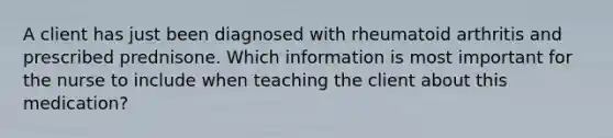 A client has just been diagnosed with rheumatoid arthritis and prescribed prednisone. Which information is most important for the nurse to include when teaching the client about this medication?