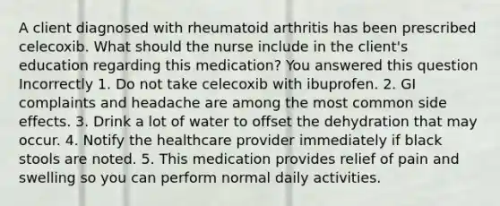 A client diagnosed with rheumatoid arthritis has been prescribed celecoxib. What should the nurse include in the client's education regarding this medication? You answered this question Incorrectly 1. Do not take celecoxib with ibuprofen. 2. GI complaints and headache are among the most common side effects. 3. Drink a lot of water to offset the dehydration that may occur. 4. Notify the healthcare provider immediately if black stools are noted. 5. This medication provides relief of pain and swelling so you can perform normal daily activities.