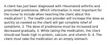 A client has just been diagnosed with rheumatoid arthritis and prescribed prednisone. Which information is most important for the nurse to include when teaching the client about this medication? 1. The health care provider will increase the dose as quickly as needed so the client will get complete relief of symptoms. 2. The dose of prednisone must be increased and decreased gradually. 3. While taking the medication, the client should eat foods high in protein, calcium, and vitamin D. 4. The client must take the medication on an empty stomach.