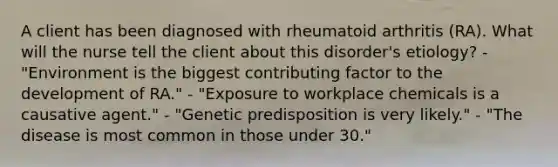 A client has been diagnosed with rheumatoid arthritis (RA). What will the nurse tell the client about this disorder's etiology? - "Environment is the biggest contributing factor to the development of RA." - "Exposure to workplace chemicals is a causative agent." - "Genetic predisposition is very likely." - "The disease is most common in those under 30."