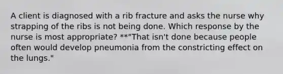 A client is diagnosed with a rib fracture and asks the nurse why strapping of the ribs is not being done. Which response by the nurse is most appropriate? **"That isn't done because people often would develop pneumonia from the constricting effect on the lungs."