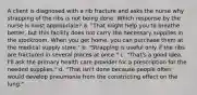 A client is diagnosed with a rib fracture and asks the nurse why strapping of the ribs is not being done. Which response by the nurse is most appropriate? a. "That might help you to breathe better, but this facility does not carry the necessary supplies in the stockroom. When you get home, you can purchase them at the medical supply store." b. "Strapping is useful only if the ribs are fractured in several places at once." c. "That's a good idea. I'll ask the primary health care provider for a prescription for the needed supplies." d. "That isn't done because people often would develop pneumonia from the constricting effect on the lung."