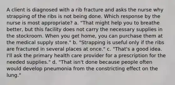 A client is diagnosed with a rib fracture and asks the nurse why strapping of the ribs is not being done. Which response by the nurse is most appropriate? a. "That might help you to breathe better, but this facility does not carry the necessary supplies in the stockroom. When you get home, you can purchase them at the medical supply store." b. "Strapping is useful only if the ribs are fractured in several places at once." c. "That's a good idea. I'll ask the primary health care provider for a prescription for the needed supplies." d. "That isn't done because people often would develop pneumonia from the constricting effect on the lung."