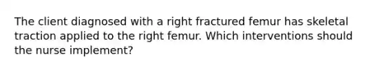 The client diagnosed with a right fractured femur has skeletal traction applied to the right femur. Which interventions should the nurse implement?