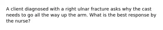 A client diagnosed with a right ulnar fracture asks why the cast needs to go all the way up the arm. What is the best response by the nurse?