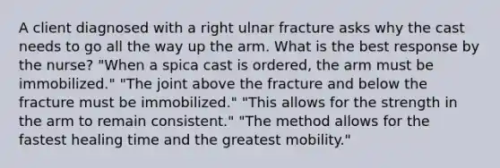 A client diagnosed with a right ulnar fracture asks why the cast needs to go all the way up the arm. What is the best response by the nurse? "When a spica cast is ordered, the arm must be immobilized." "The joint above the fracture and below the fracture must be immobilized." "This allows for the strength in the arm to remain consistent." "The method allows for the fastest healing time and the greatest mobility."