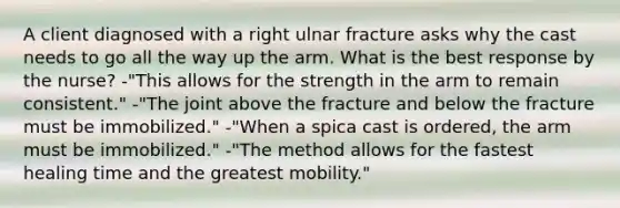 A client diagnosed with a right ulnar fracture asks why the cast needs to go all the way up the arm. What is the best response by the nurse? -"This allows for the strength in the arm to remain consistent." -"The joint above the fracture and below the fracture must be immobilized." -"When a spica cast is ordered, the arm must be immobilized." -"The method allows for the fastest healing time and the greatest mobility."