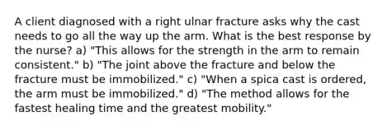 A client diagnosed with a right ulnar fracture asks why the cast needs to go all the way up the arm. What is the best response by the nurse? a) "This allows for the strength in the arm to remain consistent." b) "The joint above the fracture and below the fracture must be immobilized." c) "When a spica cast is ordered, the arm must be immobilized." d) "The method allows for the fastest healing time and the greatest mobility."