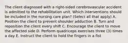 The client diagnosed with a right-sided cerebrovascular accident is admitted to the rehabilitation unit. Which interventions should be included in the nursing care plan? (Select all that apply) A. Position the client to prevent shoulder adduction B. Turn and reposition the client every shift C. Encourage the client to move the affected side D. Perform quadriceps exercises three (3) times a day E. Instruct the client to hold the fingers in a fist