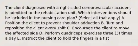 The client diagnosed with a right-sided cerebrovascular accident is admitted to the rehabilitation unit. Which interventions should be included in the nursing care plan? (Select all that apply) A. Position the client to prevent shoulder adduction B. Turn and reposition the client every shift C. Encourage the client to move the affected side D. Perform quadriceps exercises three (3) times a day E. Instruct the client to hold the fingers in a fist