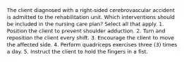 The client diagnosed with a right-sided cerebrovascular accident is admitted to the rehabilitation unit. Which interventions should be included in the nursing care plan? Select all that apply. 1. Position the client to prevent shoulder adduction. 2. Turn and reposition the client every shift. 3. Encourage the client to move the affected side. 4. Perform quadriceps exercises three (3) times a day. 5. Instruct the client to hold the fingers in a fist.