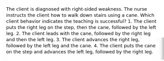 The client is diagnosed with right-sided weakness. The nurse instructs the client how to walk down stairs using a cane. Which client behavior indicates the teaching is successful? 1. The client puts the right leg on the step, then the cane, followed by the left leg. 2. The client leads with the cane, followed by the right leg and then the left leg. 3. The client advances the right leg, followed by the left leg and the cane. 4. The client puts the cane on the step and advances the left leg, followed by the right leg.