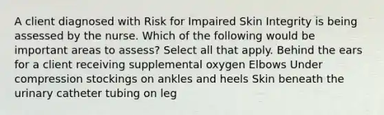 A client diagnosed with Risk for Impaired Skin Integrity is being assessed by the nurse. Which of the following would be important areas to assess? Select all that apply. Behind the ears for a client receiving supplemental oxygen Elbows Under compression stockings on ankles and heels Skin beneath the urinary catheter tubing on leg