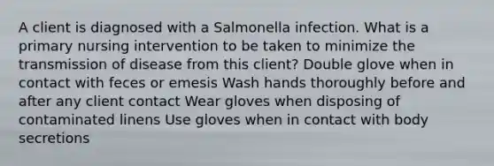 A client is diagnosed with a Salmonella infection. What is a primary nursing intervention to be taken to minimize the transmission of disease from this client? Double glove when in contact with feces or emesis Wash hands thoroughly before and after any client contact Wear gloves when disposing of contaminated linens Use gloves when in contact with body secretions