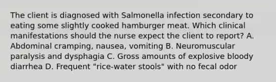 The client is diagnosed with Salmonella infection secondary to eating some slightly cooked hamburger meat. Which clinical manifestations should the nurse expect the client to report? A. Abdominal cramping, nausea, vomiting B. Neuromuscular paralysis and dysphagia C. Gross amounts of explosive bloody diarrhea D. Frequent "rice-water stools" with no fecal odor