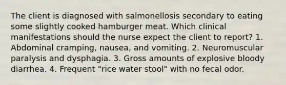 The client is diagnosed with salmonellosis secondary to eating some slightly cooked hamburger meat. Which clinical manifestations should the nurse expect the client to report? 1. Abdominal cramping, nausea, and vomiting. 2. Neuromuscular paralysis and dysphagia. 3. Gross amounts of explosive bloody diarrhea. 4. Frequent "rice water stool" with no fecal odor.