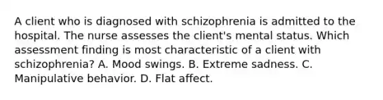 A client who is diagnosed with schizophrenia is admitted to the hospital. The nurse assesses the client's mental status. Which assessment finding is most characteristic of a client with schizophrenia? A. Mood swings. B. Extreme sadness. C. Manipulative behavior. D. Flat affect.