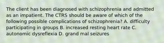 The client has been diagnosed with schizophrenia and admitted as an impatient. The CTRS should be aware of which of the following possible complications of schizophrenia? A. difficulty participating in groups B. increased resting heart rate C. autonomic dysreflexia D. grand mal seizures