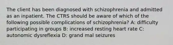 The client has been diagnosed with schizophrenia and admitted as an inpatient. The CTRS should be aware of which of the following possible complications of schizophrenia? A: difficulty participating in groups B: increased resting heart rate C: autonomic dysreflexia D: grand mal seizures