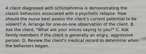 A client diagnosed with schizophrenia is demonstrating the classic behaviors associated with a psychotic relapse. How should the nurse best assess the client's current potential to be violent? A. Arrange for one-on-one observation of the client. B. Ask the client, "What are your voices saying to you?" C. Ask family members if the client is generally an angry, aggressive person. D. Review the client's medical record to determine when the behaviors began.