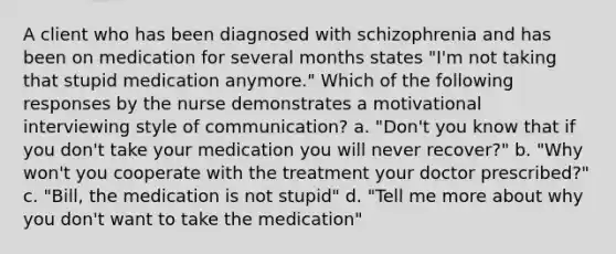 A client who has been diagnosed with schizophrenia and has been on medication for several months states "I'm not taking that stupid medication anymore." Which of the following responses by the nurse demonstrates a motivational interviewing style of communication? a. "Don't you know that if you don't take your medication you will never recover?" b. "Why won't you cooperate with the treatment your doctor prescribed?" c. "Bill, the medication is not stupid" d. "Tell me more about why you don't want to take the medication"