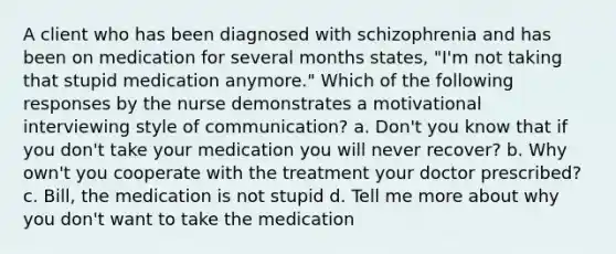 A client who has been diagnosed with schizophrenia and has been on medication for several months states, "I'm not taking that stupid medication anymore." Which of the following responses by the nurse demonstrates a motivational interviewing style of communication? a. Don't you know that if you don't take your medication you will never recover? b. Why own't you cooperate with the treatment your doctor prescribed? c. Bill, the medication is not stupid d. Tell me more about why you don't want to take the medication