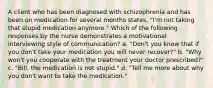 A client who has been diagnosed with schizophrenia and has been on medication for several months states, "I'm not taking that stupid medication anymore." Which of the following responses by the nurse demonstrates a motivational interviewing style of communication? a. "Don't you know that if you don't take your medication you will never recover?" b. "Why won't you cooperate with the treatment your doctor prescribed?" c. "Bill, the medication is not stupid." d. "Tell me more about why you don't want to take the medication."