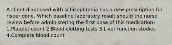 A client diagnosed with schizophrenia has a new prescription for risperidone. Which baseline laboratory result should the nurse review before administering the first dose of this medication? 1.Platelet count 2.Blood clotting tests 3.Liver function studies 4.Complete blood count