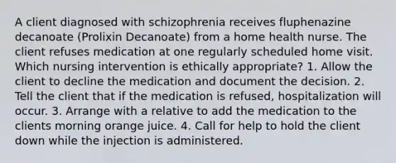 A client diagnosed with schizophrenia receives fluphenazine decanoate (Prolixin Decanoate) from a home health nurse. The client refuses medication at one regularly scheduled home visit. Which nursing intervention is ethically appropriate? 1. Allow the client to decline the medication and document the decision. 2. Tell the client that if the medication is refused, hospitalization will occur. 3. Arrange with a relative to add the medication to the clients morning orange juice. 4. Call for help to hold the client down while the injection is administered.