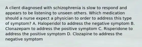 A client diagnosed with schizophrenia is slow to respond and appears to be listening to unseen others. Which medication should a nurse expect a physician to order to address this type of symptom? A. Haloperidol to address the negative symptom B. Clonazepam to address the positive symptom C. Risperidone to address the positive symptom D. Clozapine to address the negative symptom