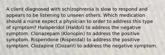 A client diagnosed with schizophrenia is slow to respond and appears to be listening to unseen others. Which medication should a nurse expect a physician to order to address this type of symptom? Haloperidol (Haldol) to address the negative symptom. Clonazepam (Klonopin) to address the positive symptom. Risperidone (Risperdal) to address the positive symptom. Clozapine (Clozaril) to address the negative symptom.