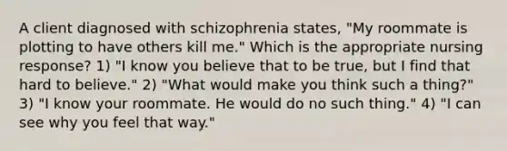 A client diagnosed with schizophrenia states, "My roommate is plotting to have others kill me." Which is the appropriate nursing response? 1) "I know you believe that to be true, but I find that hard to believe." 2) "What would make you think such a thing?" 3) "I know your roommate. He would do no such thing." 4) "I can see why you feel that way."