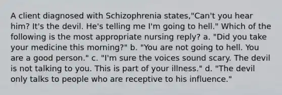 A client diagnosed with Schizophrenia states,"Can't you hear him? It's the devil. He's telling me I'm going to hell." Which of the following is the most appropriate nursing reply? a. "Did you take your medicine this morning?" b. "You are not going to hell. You are a good person." c. "I'm sure the voices sound scary. The devil is not talking to you. This is part of your illness." d. "The devil only talks to people who are receptive to his influence."