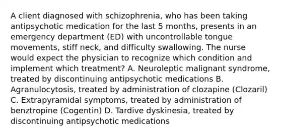 A client diagnosed with schizophrenia, who has been taking antipsychotic medication for the last 5 months, presents in an emergency department (ED) with uncontrollable tongue movements, stiff neck, and difficulty swallowing. The nurse would expect the physician to recognize which condition and implement which treatment? A. Neuroleptic malignant syndrome, treated by discontinuing antipsychotic medications B. Agranulocytosis, treated by administration of clozapine (Clozaril) C. Extrapyramidal symptoms, treated by administration of benztropine (Cogentin) D. Tardive dyskinesia, treated by discontinuing antipsychotic medications